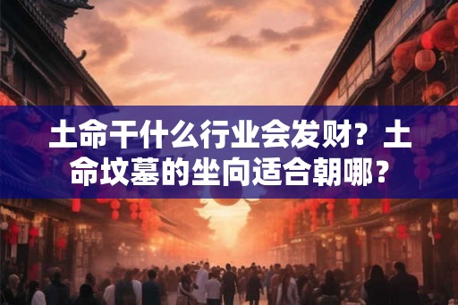土命干什么行业会发财？土命坟墓的坐向适合朝哪？