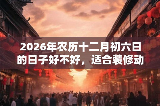 2026年农历十二月初六日的日子好不好，适合装修动土吗？
