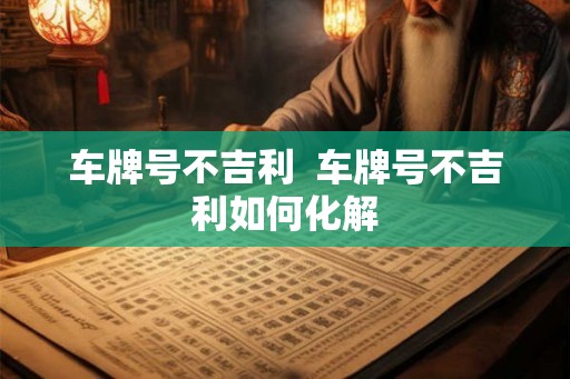 车牌号不吉利 车牌号不吉利如何化解 车牌号不吉利 车牌号不吉利如何化解