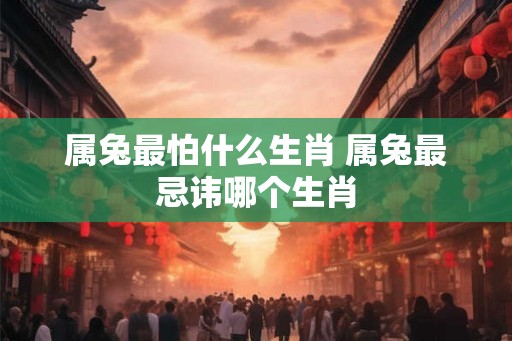 属兔最怕什么生肖 属兔最忌讳哪个生肖