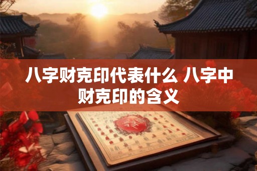 八字财克印代表什么 八字中财克印的含义