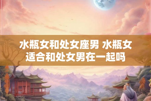 水瓶女和处女座男 水瓶女适合和处女男在一起吗