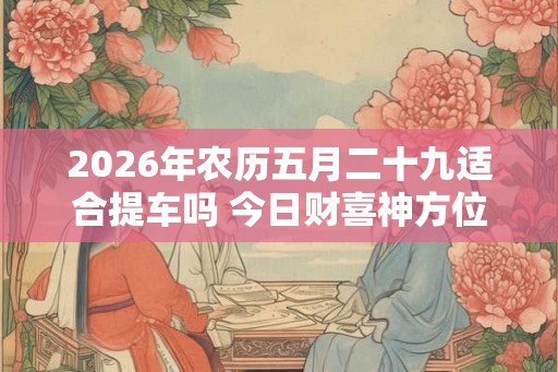 2026年农历五月二十九适合提车吗 今日财喜神方位 2026年农历五月二十九适合提车吗 今日财喜神方位
