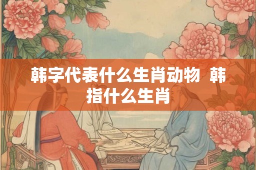 韩字代表什么生肖动物  韩指什么生肖