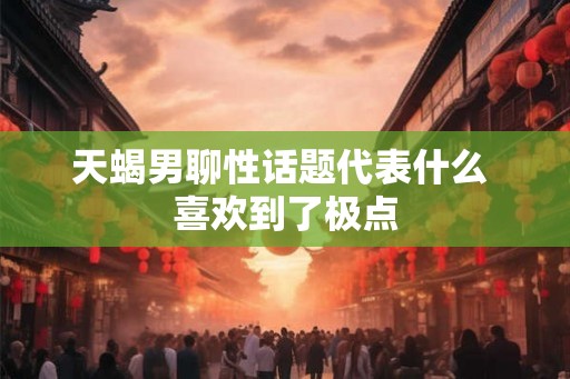 天蝎男聊性话题代表什么 喜欢到了极点
