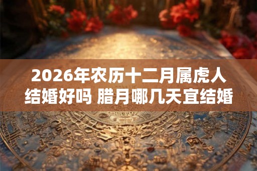 2026年农历十二月属虎人结婚好吗 腊月哪几天宜结婚迎娶 2026年农历十二月属虎人结婚好吗 腊月哪几天宜结婚迎娶