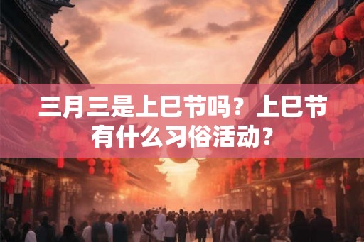三月三是上巳节吗？上巳节有什么习俗活动？