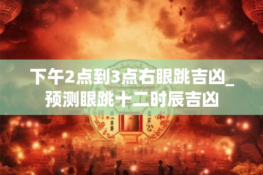 下午2点到3点右眼跳吉凶_预测眼跳十二时辰吉凶 下午2点到3点右眼跳吉凶_预测眼跳十二时辰吉凶