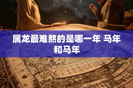 属龙最难熬的是哪一年 马年和马年