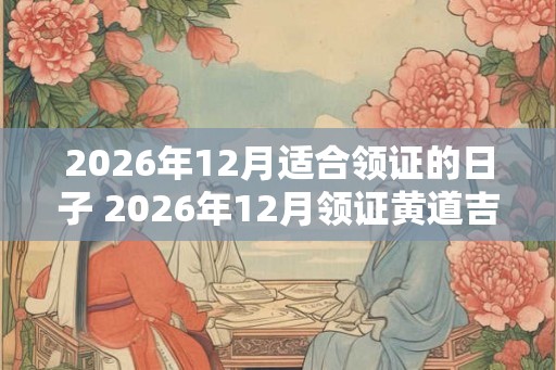 2026年12月适合领证的日子 2026年12月领证黄道吉日查询 2026年12月适合领证的日子 2026年12月领证黄道吉日查询