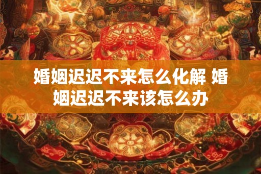 婚姻迟迟不来怎么化解 婚姻迟迟不来该怎么办