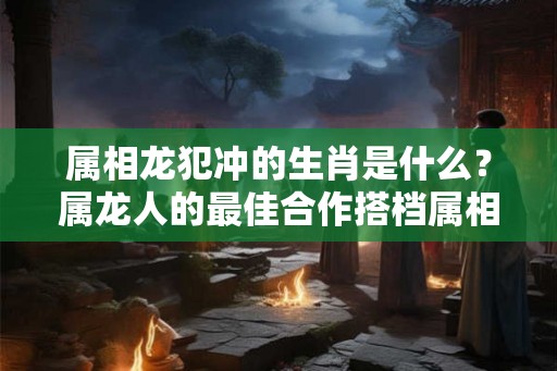 属相龙犯冲的生肖是什么？属龙人的最佳合作搭档属相