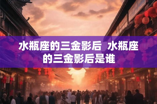 水瓶座的三金影后  水瓶座的三金影后是谁