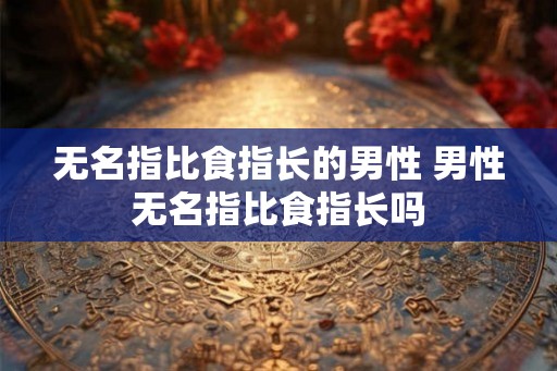 无名指比食指长的男性 男性无名指比食指长吗 无名指比食指长的男性 男性无名指比食指长吗