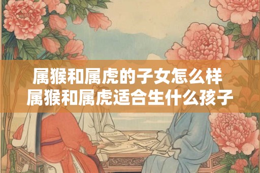 属猴和属虎的子女怎么样 属猴和属虎适合生什么孩子 属猴和属虎的子女怎么样 属猴和属虎适合生什么孩子