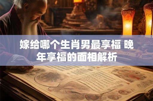 嫁给哪个生肖男最享福 晚年享福的面相解析
