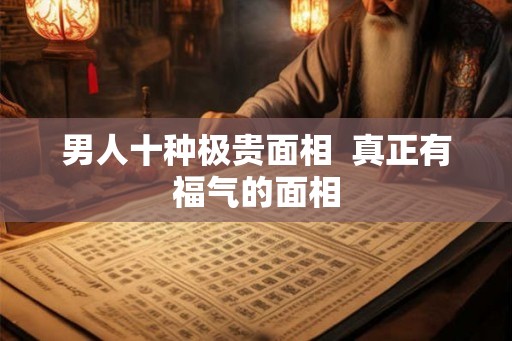 男人十种极贵面相 真正有福气的面相 男人十种极贵面相 真正有福气的面相