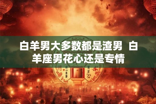 白羊男大多数都是渣男  白羊座男花心还是专情