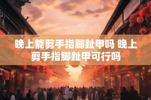 晚上能剪手指脚趾甲吗 晚上剪手指脚趾甲可行吗 晚上能剪手指脚趾甲吗 晚上剪手指脚趾甲可行吗