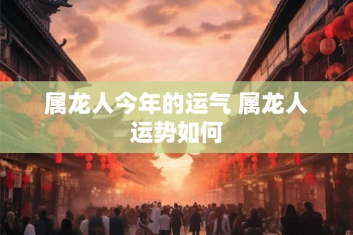 属龙人今年的运气 属龙人运势如何