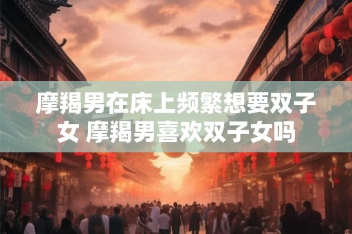 摩羯男在床上频繁想要双子女 摩羯男喜欢双子女吗