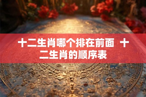 十二生肖哪个排在前面  十二生肖的顺序表