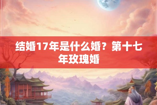 结婚17年是什么婚？第十七年玫瑰婚