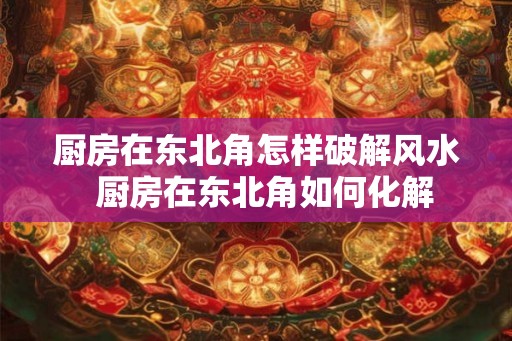 厨房在东北角怎样破解风水 厨房在东北角如何化解 厨房在东北角怎样破解风水 厨房在东北角如何化解