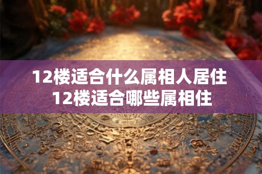 12楼适合什么属相人居住 12楼适合哪些属相住