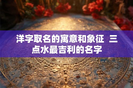 洋字取名的寓意和象征 三点水最吉利的名字 洋字取名的寓意和象征 三点水最吉利的名字