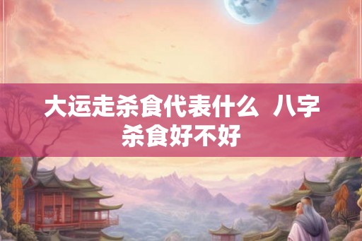 大运走杀食代表什么 八字杀食好不好 大运走杀食代表什么 八字杀食好不好