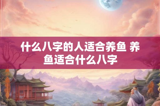 什么八字的人适合养鱼 养鱼适合什么八字 什么八字的人适合养鱼 养鱼适合什么八字