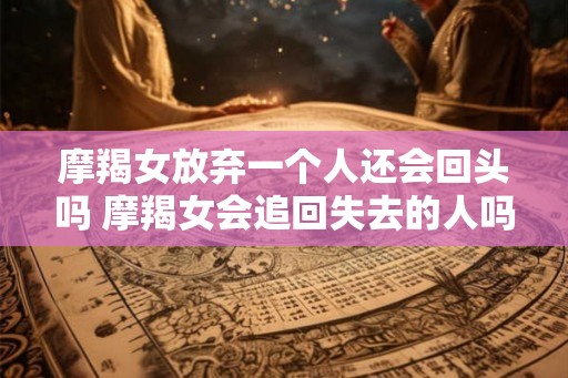 摩羯女放弃一个人还会回头吗 摩羯女会追回失去的人吗