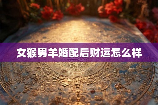 女猴男羊婚配后财运怎么样 女猴男羊婚配后财运怎么样