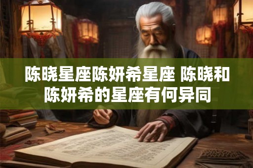 陈晓星座陈妍希星座 陈晓和陈妍希的星座有何异同