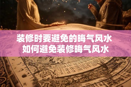 装修时要避免的晦气风水 如何避免装修晦气风水