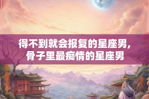 得不到就会报复的星座男,骨子里最痴情的星座男