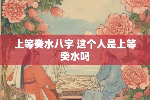 上等癸水八字 这个人是上等癸水吗 上等癸水八字 这个人是上等癸水吗