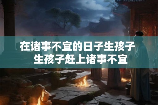 在诸事不宜的日子生孩子 生孩子赶上诸事不宜 在诸事不宜的日子生孩子 生孩子赶上诸事不宜