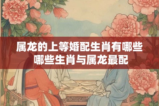 属龙的上等婚配生肖有哪些 哪些生肖与属龙最配