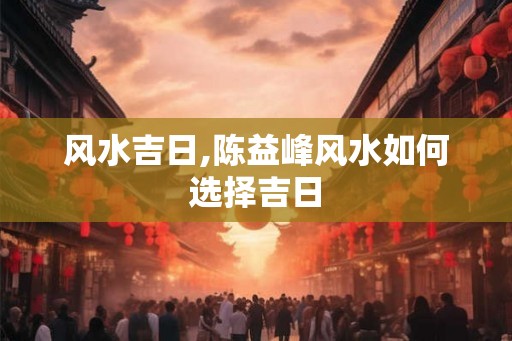 风水吉日,陈益峰风水如何选择吉日