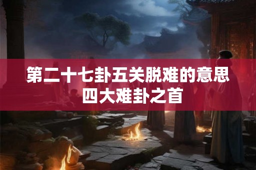第二十七卦五关脱难的意思  四大难卦之首