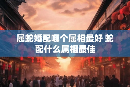 属蛇婚配哪个属相最好 蛇配什么属相最佳 属蛇婚配哪个属相最好 蛇配什么属相最佳