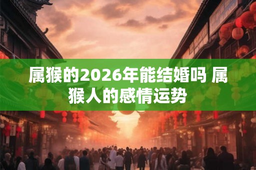 属猴的2026年能结婚吗 属猴人的感情运势