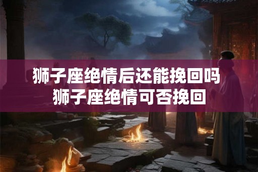 狮子座绝情后还能挽回吗 狮子座绝情可否挽回