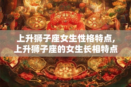 上升狮子座女生性格特点,上升狮子座的女生长相特点