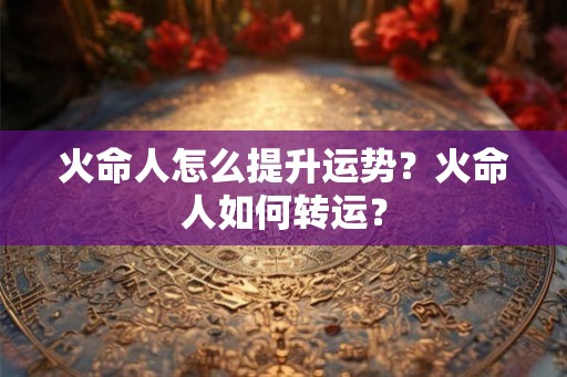 火命人怎么提升运势？火命人如何转运？