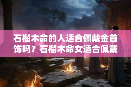 石榴木命的人适合佩戴金首饰吗？石榴木命女适合佩戴什么旺财？