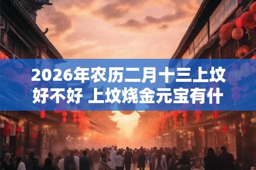2026年农历二月十三上坟好不好 上坟烧金元宝有什么讲究