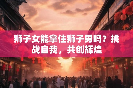 狮子女能拿住狮子男吗？挑战自我，共创辉煌